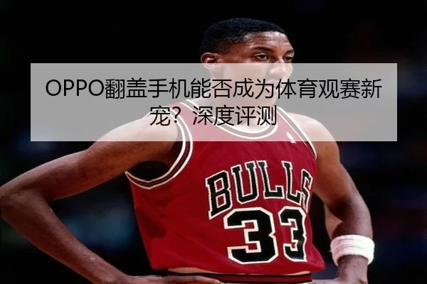 OPPO翻盖手机能否成为体育观赛新宠？深度评测